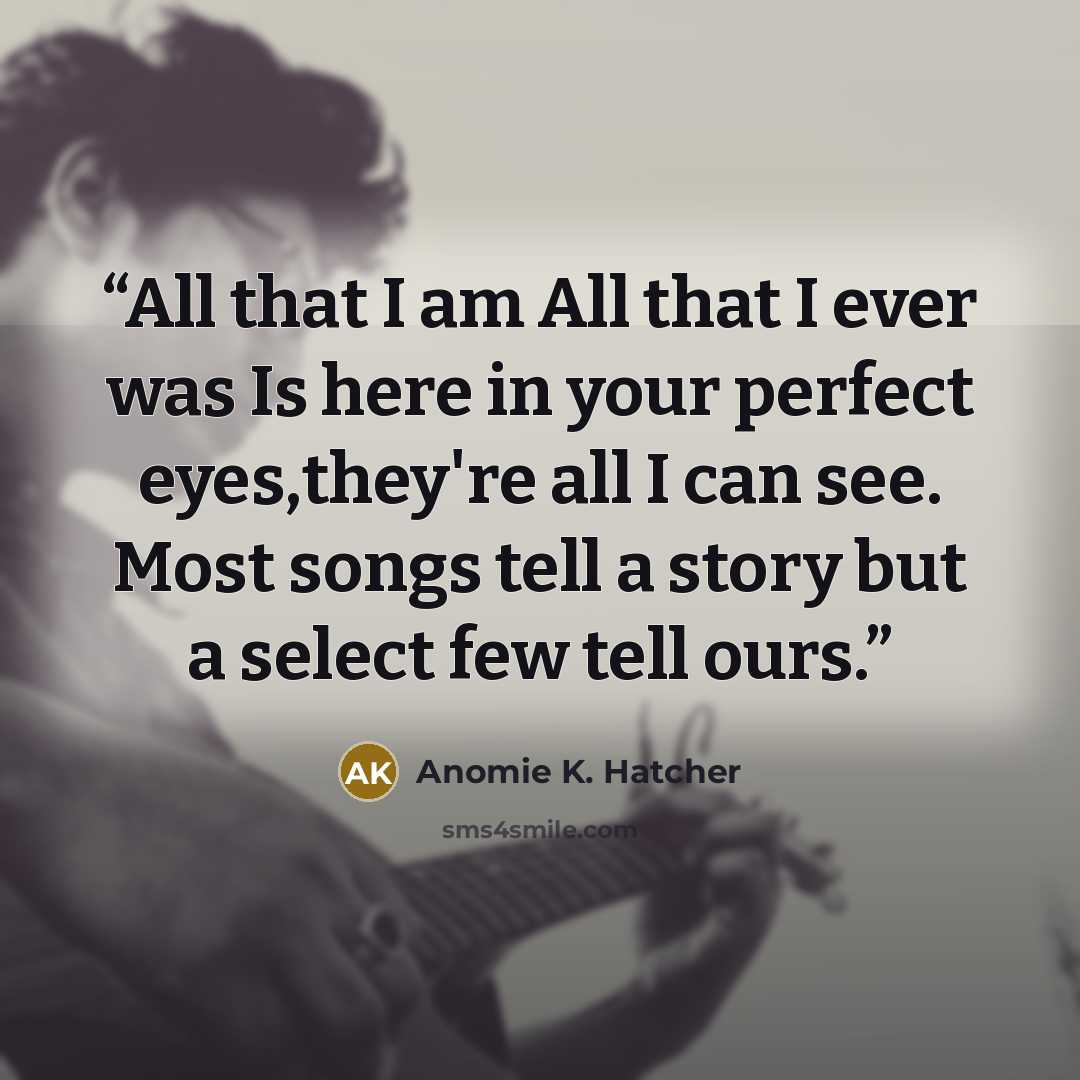 “All that I am All that I ever was Is here in your perfect eyes,they're all I can see. Most songs tell a story but a select few tell ours.” quote by Anomie K. Hatcher