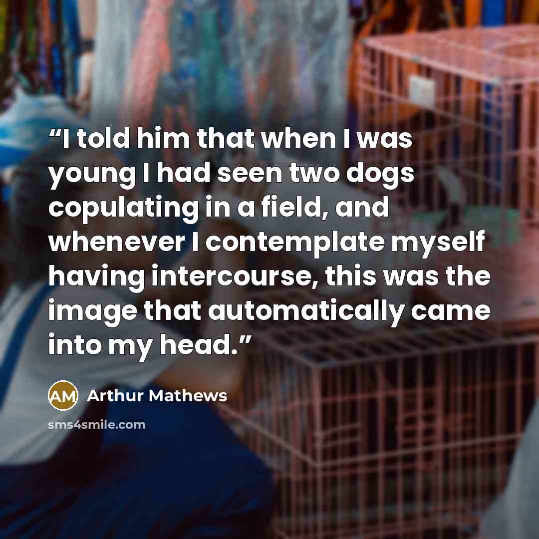 “I told him that when I was young I had seen two dogs copulating in a field, and whenever I contemplate myself having intercourse, this was the image that automatically came into my head.” quote by Arthur Mathews