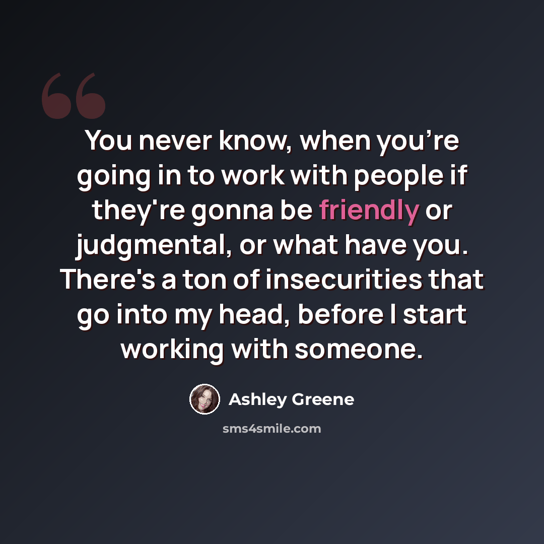 “You never know, when you're going in to work with people if they're gonna be friendly or judgmental, or what have you. There's a ton of insecurities that go into my head, before I start working with someone.” quote by Ashley Greene