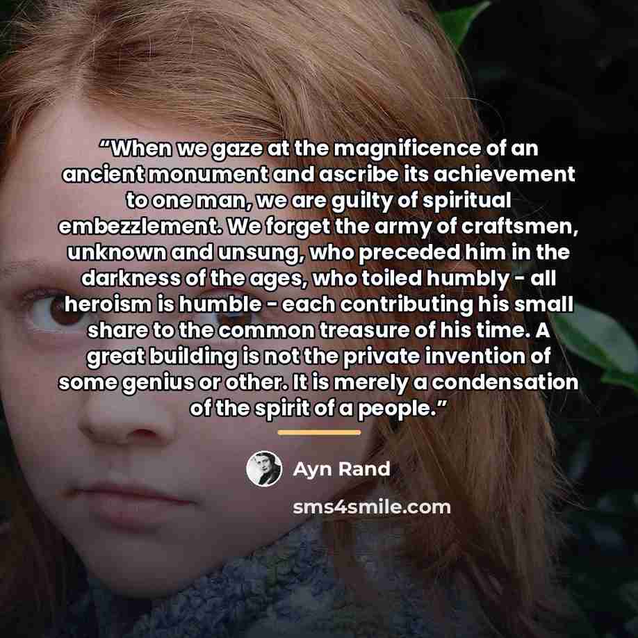 “When we gaze at the magnificence of an ancient monument and ascribe its achievement to one man, we are guilty of spiritual embezzlement. We forget the army of craftsmen, unknown and unsung, who preceded him in the darkness of the ages, who toiled humbly - all heroism is humble - each contributing…” quote by Ayn Rand