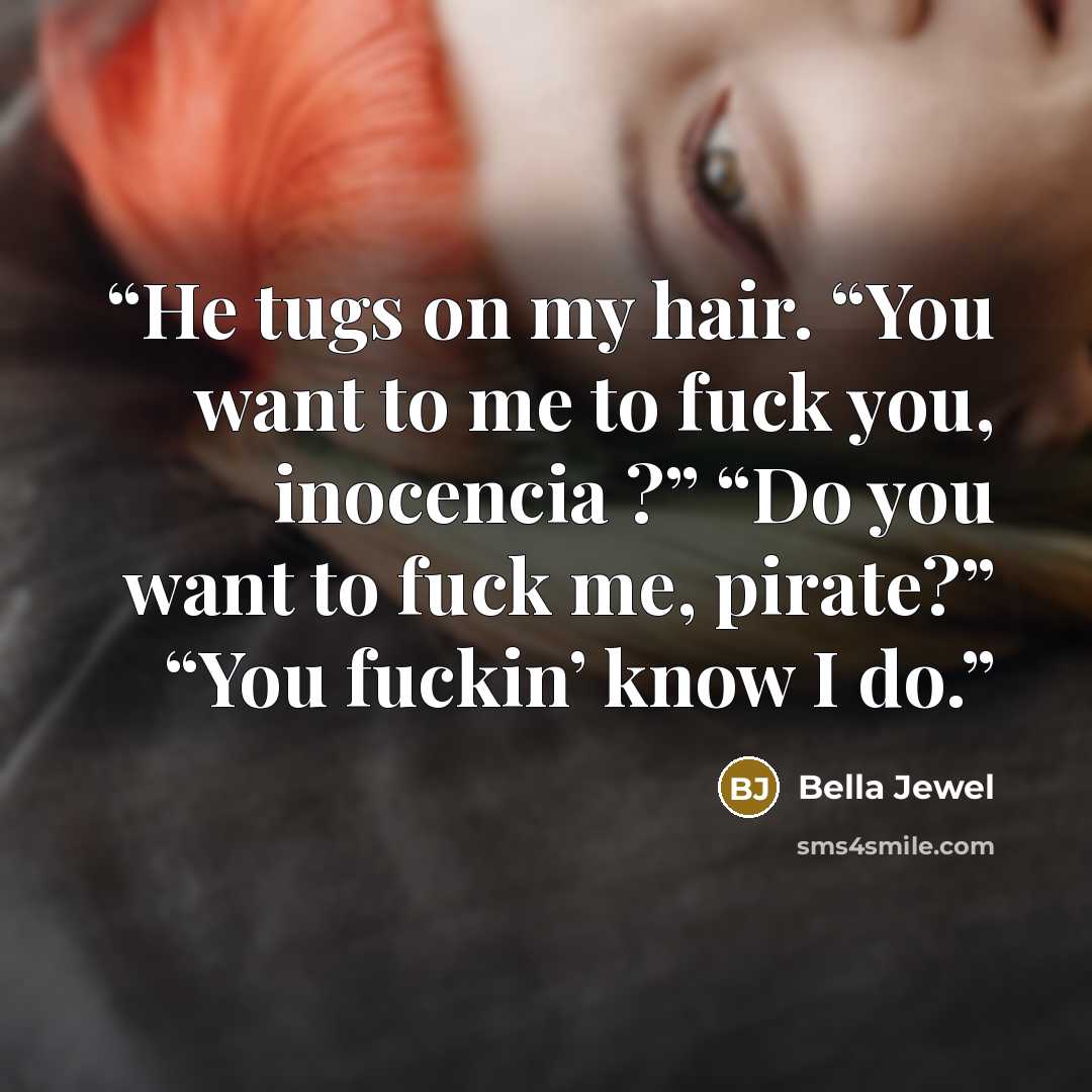 “He tugs on my hair. “You want to me to fuck you, inocencia ?” “Do you want to fuck me, pirate?” “You fuckin’ know I do.” quote by Bella Jewel