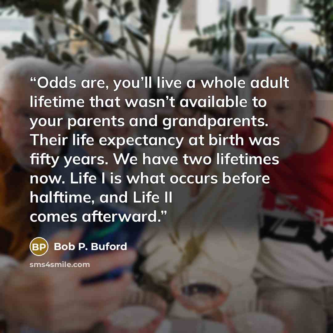 “Odds are, you’ll live a whole adult lifetime that wasn’t available to your parents and grandparents. Their life expectancy at birth was fifty years. We have two lifetimes now. Life I is what occurs before halftime, and Life II comes afterward.” quote by Bob P. Buford