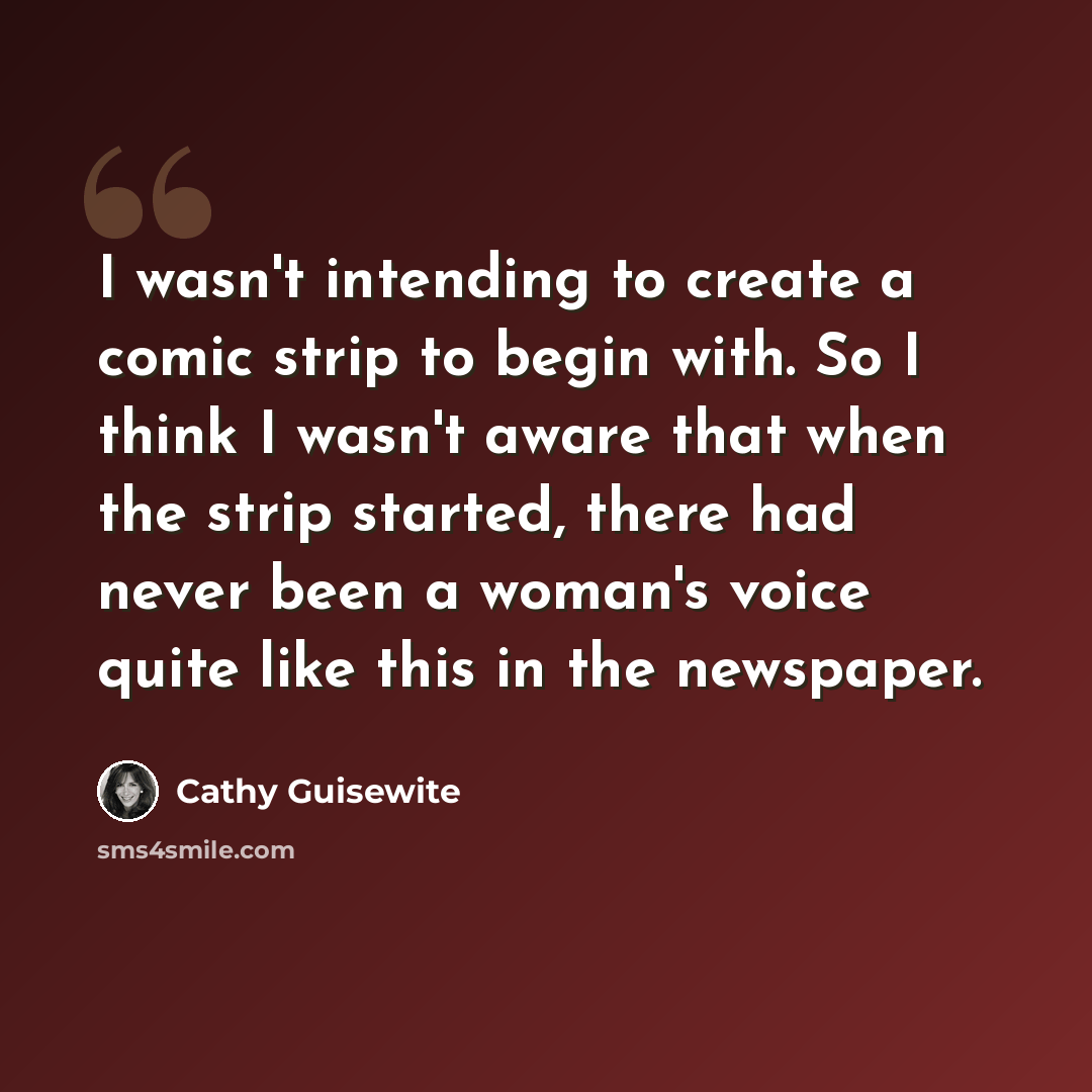 “I wasn't intending to create a comic strip to begin with. So I think I wasn't aware that when the strip started, there had never been a woman's voice quite like this in the newspaper.” quote by Cathy Guisewite