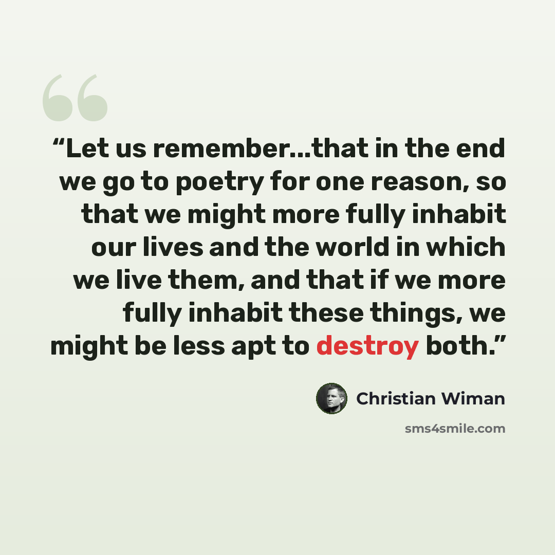 “Let us remember...that in the end we go to poetry for one reason, so that we might more fully inhabit our lives and the world in which we live them, and that if we more fully inhabit these things, we might be less apt to destroy both.” quote by Christian Wiman
