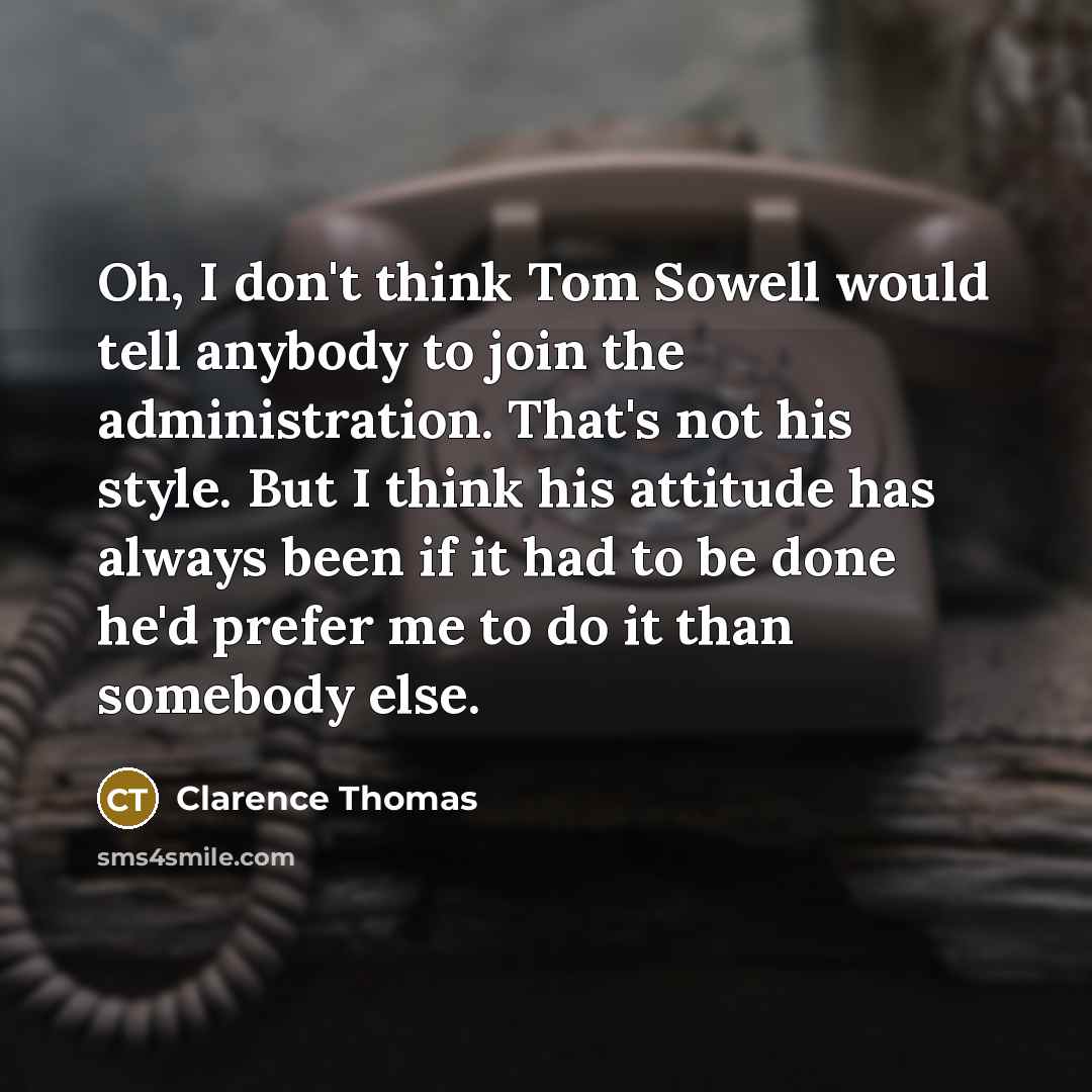 “Oh, I don't think Tom Sowell would tell anybody to join the administration. That's not his style. But I think his attitude has always been if it had to be done he'd prefer me to do it than somebody else.” quote by Clarence Thomas