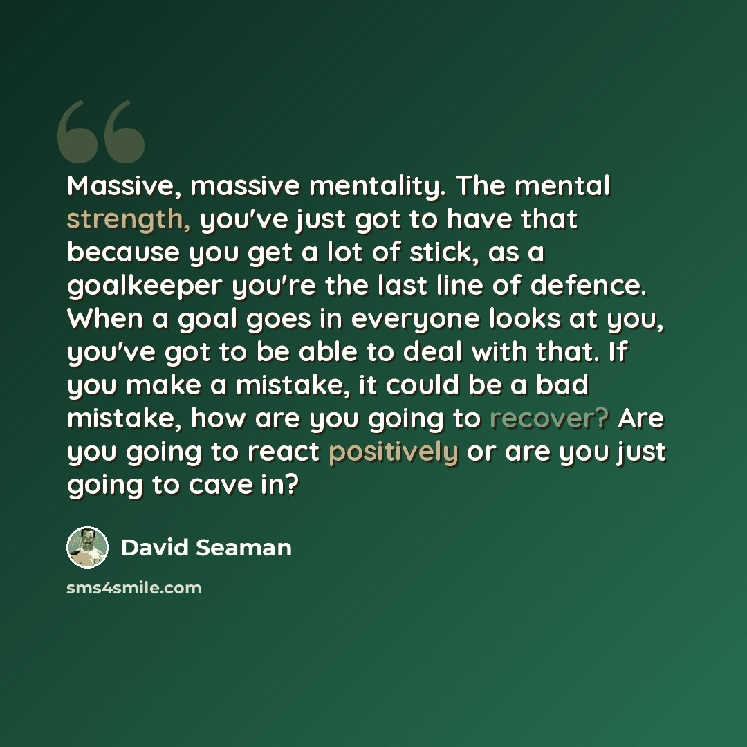 “Massive, massive mentality. The mental strength, you've just got to have that because you get a lot of stick, as a goalkeeper you're the last line of defence. When a goal goes in everyone looks at you, you've got to be able to deal with that. If you make a mistake, it could be a bad mistake, how…” quote by David Seaman