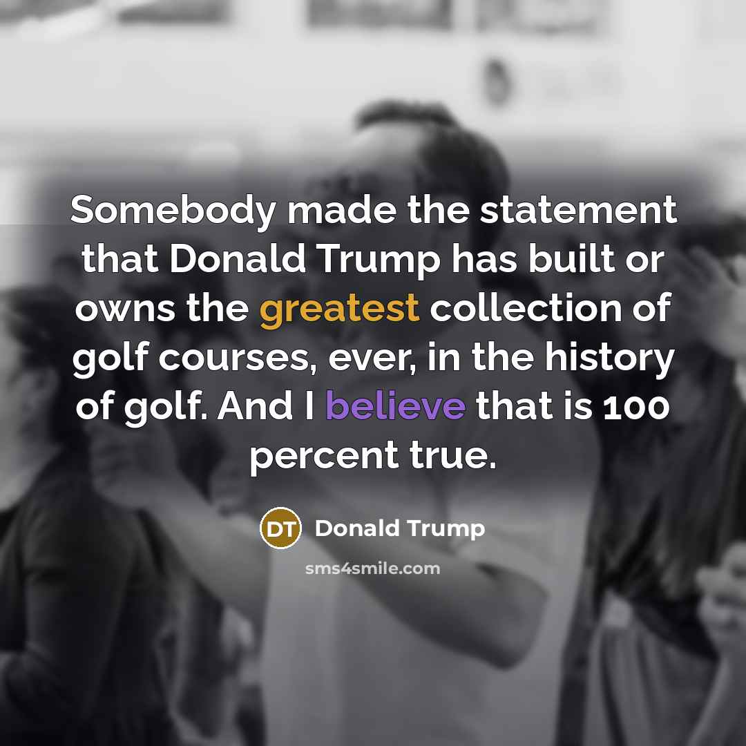 “Somebody made the statement that Donald Trump has built or owns the greatest collection of golf courses, ever, in the history of golf. And I believe that is 100 percent true.” quote by Donald Trump