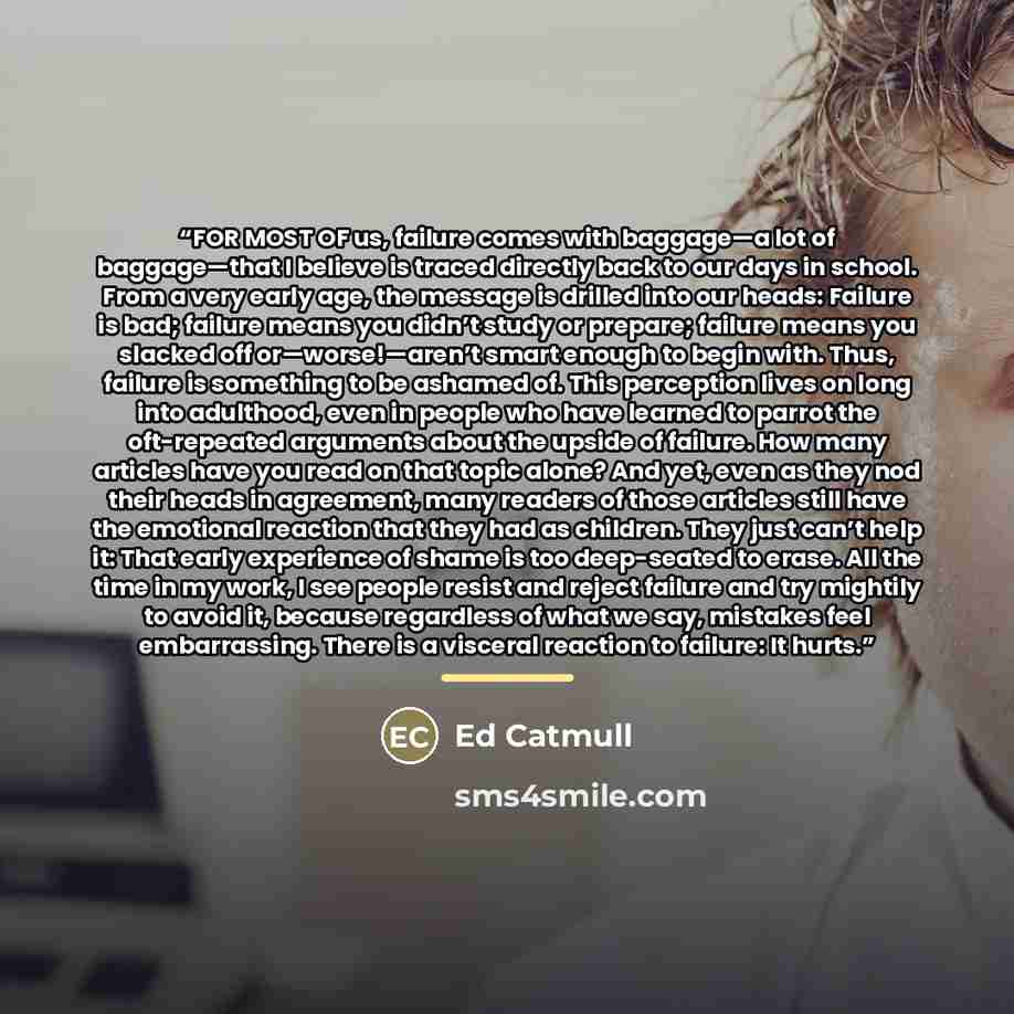 “FOR MOST OF us, failure comes with baggage—a lot of baggage—that I believe is traced directly back to our days in school. From a very early age, the message is drilled into our heads: Failure is bad; failure means you didn’t study or prepare; failure means you slacked off or—worse!—aren’t smart…” quote by Ed Catmull