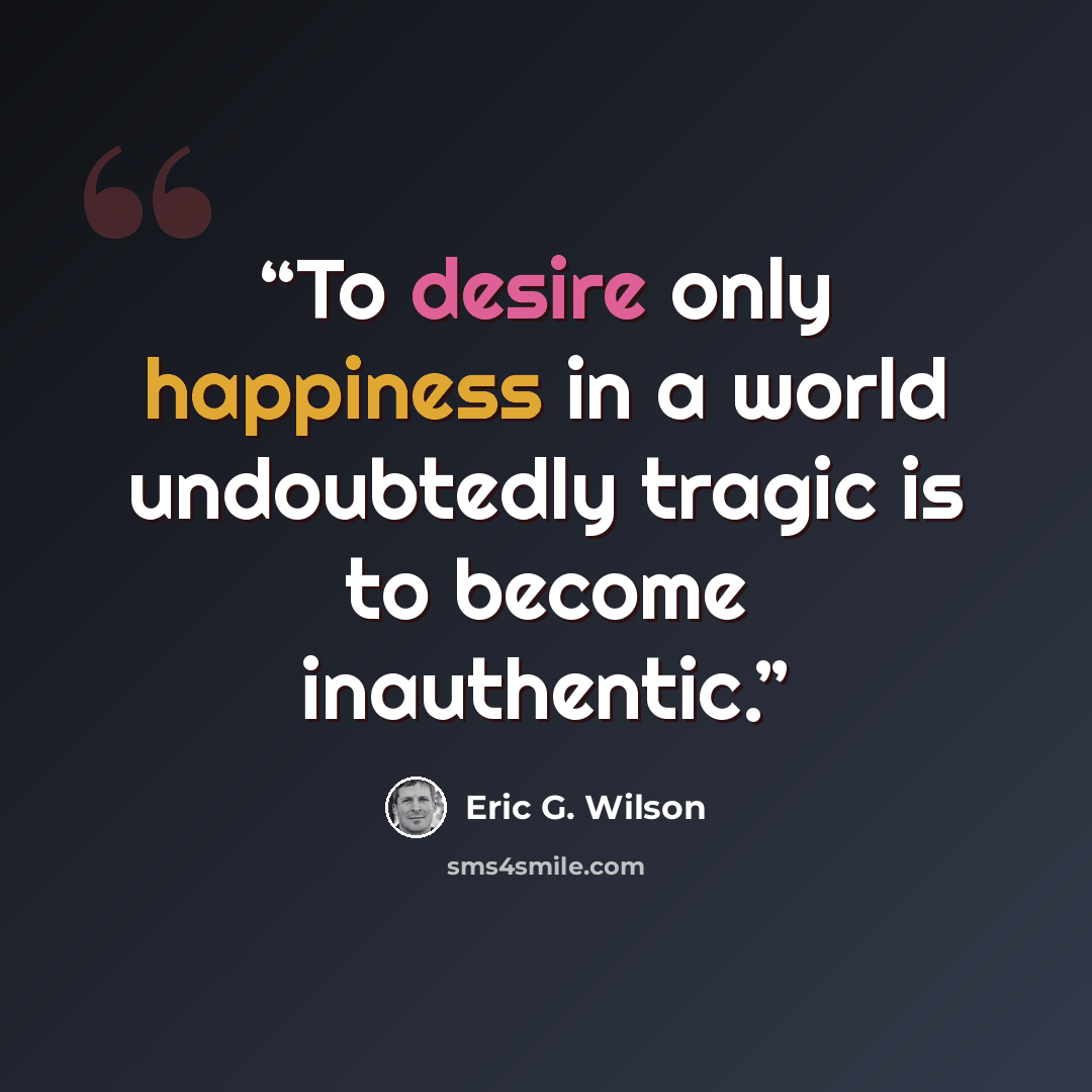 “To desire only happiness in a world undoubtedly tragic is to become inauthentic.” quote by Eric G. Wilson