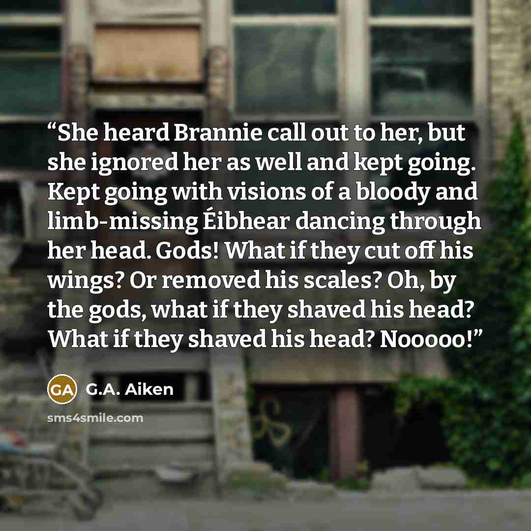 “She heard Brannie call out to her, but she ignored her as well and kept going. Kept going with visions of a bloody and limb-missing Éibhear dancing through her head. Gods! What if they cut off his wings? Or removed his scales? Oh, by the gods, what if they shaved his head? What if they shaved his…” quote by G.A. Aiken