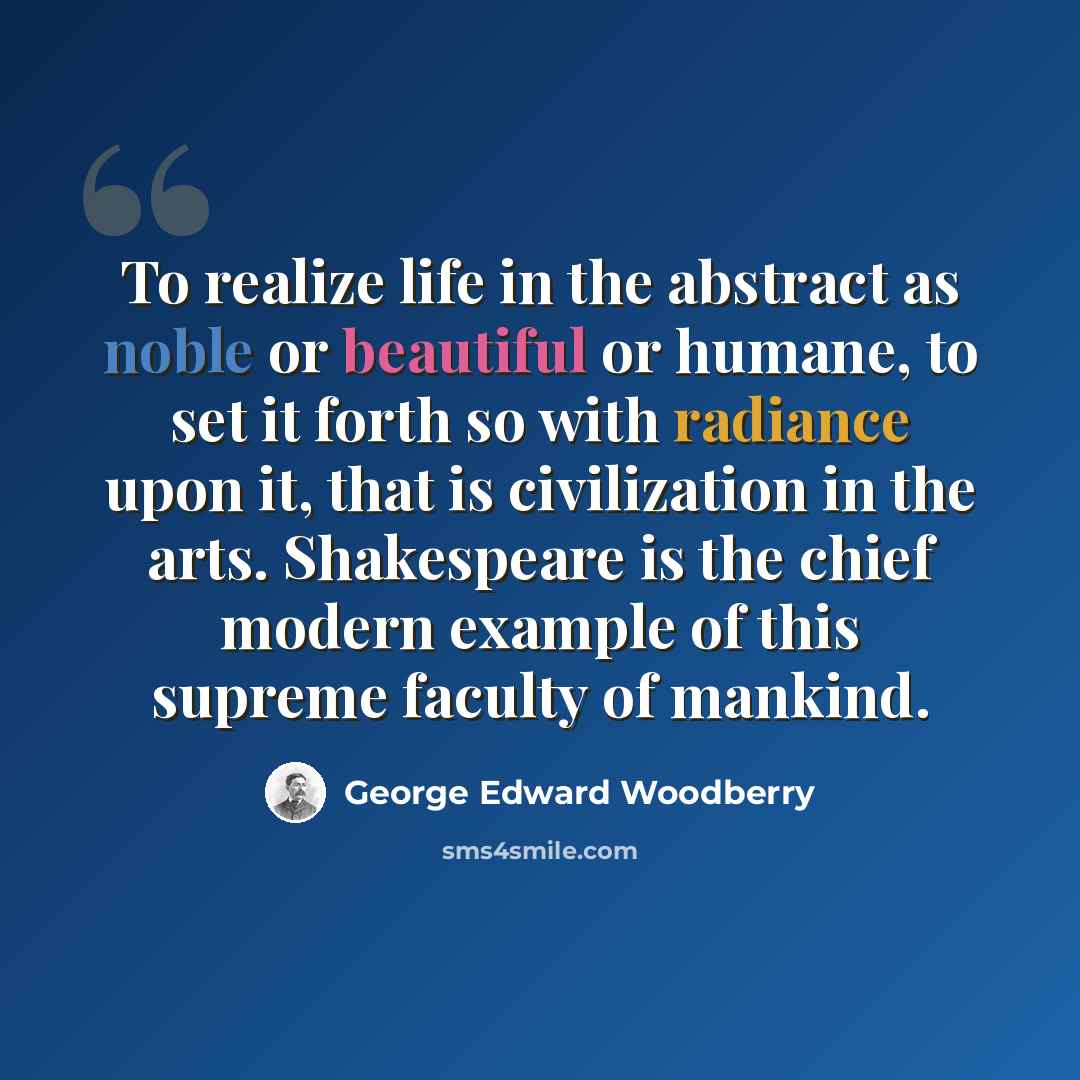 “To realize life in the abstract as noble or beautiful or humane, to set it forth so with radiance upon it, that is civilization in the arts. Shakespeare is the chief modern example of this supreme faculty of mankind.” quote by George Edward Woodberry