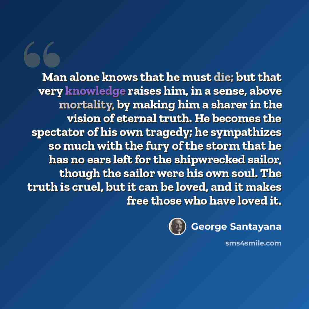 “Man alone knows that he must die; but that very knowledge raises him, in a sense, above mortality, by making him a sharer in the vision of eternal truth. He becomes the spectator of his own tragedy; he sympathizes so much with the fury of the storm that he has no ears left for the shipwrecked…” quote by George Santayana