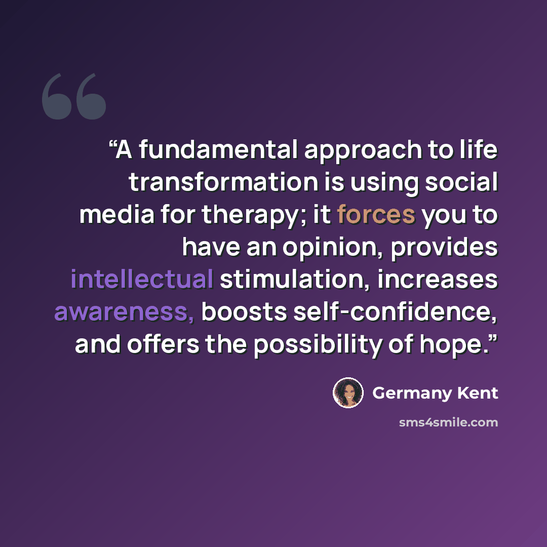 “A fundamental approach to life transformation is using social media for therapy; it forces you to have an opinion, provides intellectual stimulation, increases awareness, boosts self-confidence, and offers the possibility of hope.” quote by Germany Kent