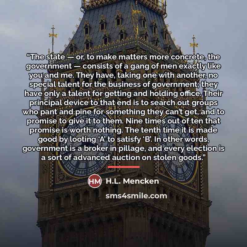 “The state — or, to make matters more concrete, the government — consists of a gang of men exactly like you and me. They have, taking one with another, no special talent for the business of government; they have only a talent for getting and holding office. Their principal device to that end is to…” quote by H.L. Mencken