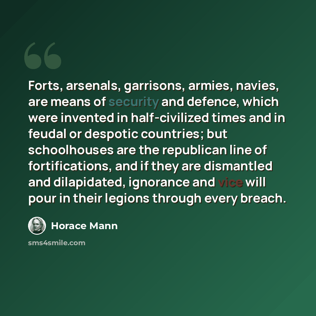 “Forts, arsenals, garrisons, armies, navies, are means of security and defence, which were invented in half-civilized times and in feudal or despotic countries; but schoolhouses are the republican line of fortifications, and if they are dismantled and dilapidated, ignorance and vice will pour in…” quote by Horace Mann