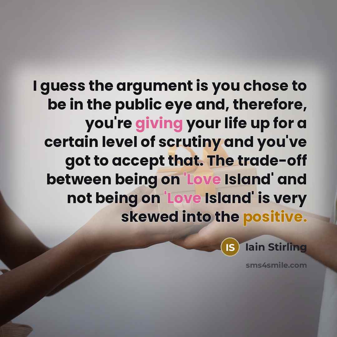 “I guess the argument is you chose to be in the public eye and, therefore, you're giving your life up for a certain level of scrutiny and you've got to accept that. The trade-off between being on 'Love Island' and not being on 'Love Island' is very skewed into the positive.” quote by Iain Stirling
