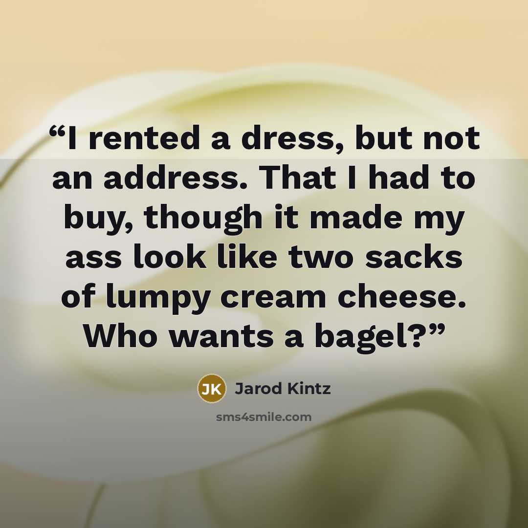 “I rented a dress, but not an address. That I had to buy, though it made my ass look like two sacks of lumpy cream cheese. Who wants a bagel?” quote by Jarod Kintz