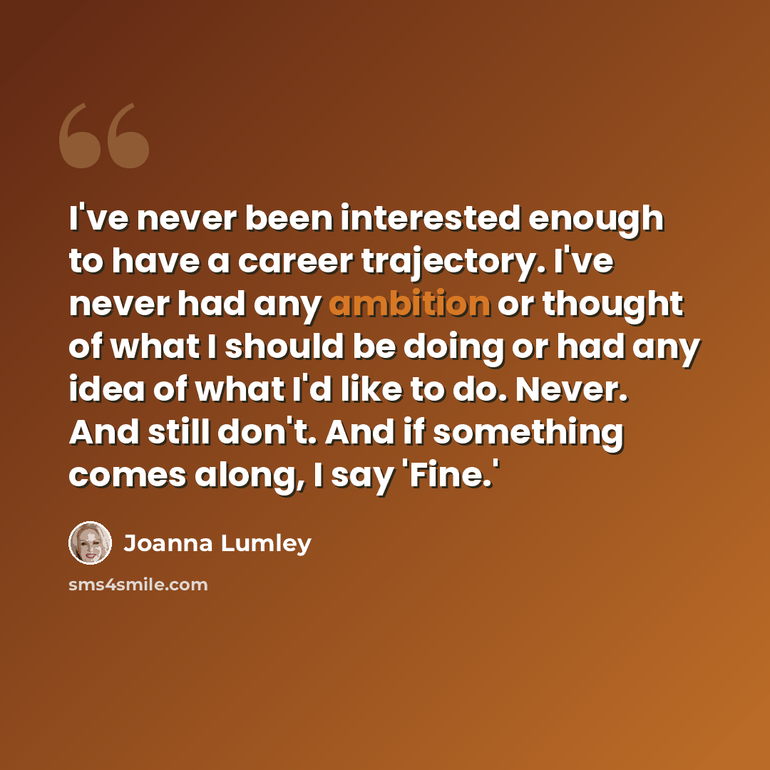 “I've never been interested enough to have a career trajectory. I've never had any ambition or thought of what I should be doing or had any idea of what I'd like to do. Never. And still don't. And if something comes along, I say 'Fine.'” quote by Joanna Lumley