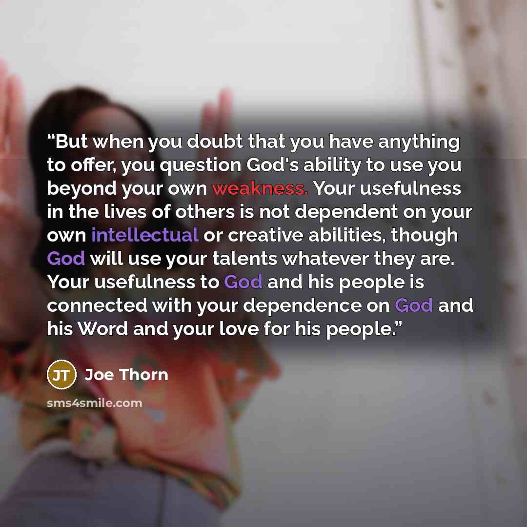 “But when you doubt that you have anything to offer, you question God's ability to use you beyond your own weakness. Your usefulness in the lives of others is not dependent on your own intellectual or creative abilities, though God will use your talents whatever they are. Your usefulness to God and…” quote by Joe Thorn