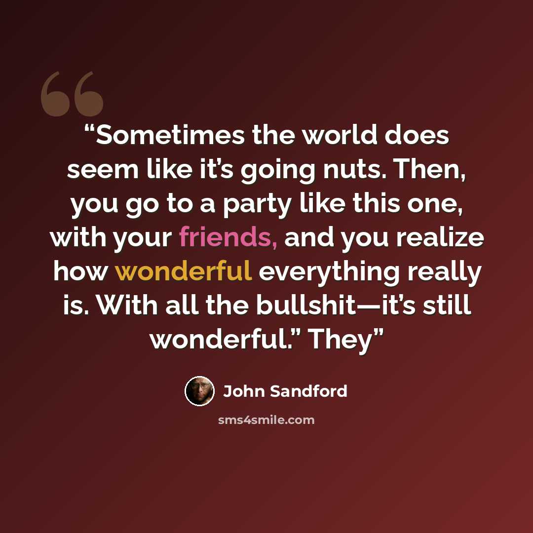 “Sometimes the world does seem like it’s going nuts. Then, you go to a party like this one, with your friends, and you realize how wonderful everything really is. With all the bullshit—it’s still wonderful.” They” quote by John Sandford