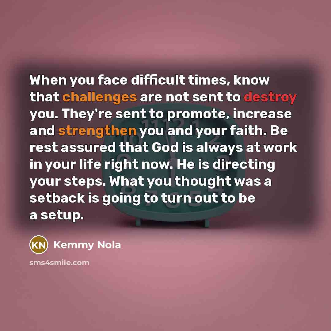 “When you face difficult times, know that challenges are not sent to destroy you. They're sent to promote, increase and strengthen you and your faith. Be rest assured that God is always at work in your life right now. He is directing your steps. What you thought was a setback is going to turn out…” quote by Kemmy Nola