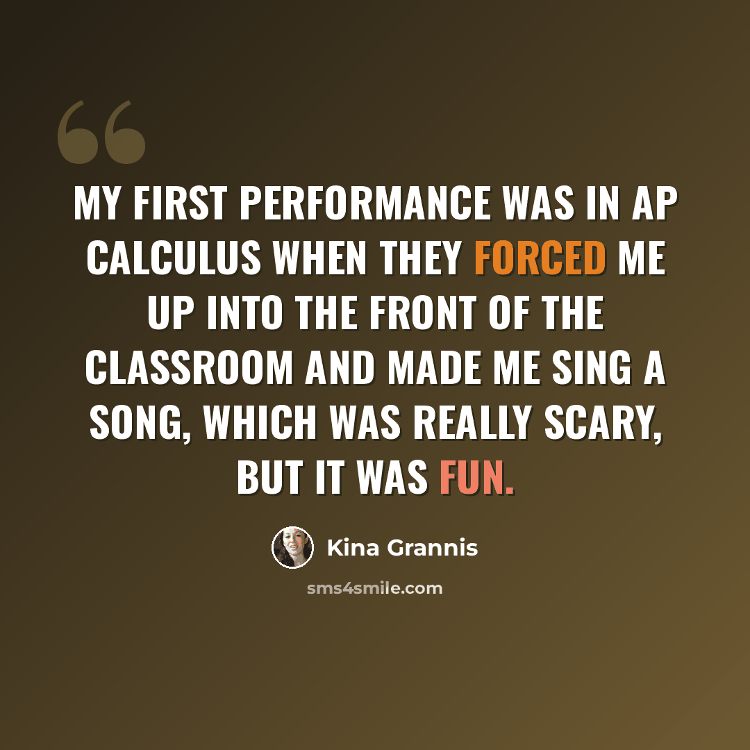 “My first performance was in AP Calculus when they forced me up into the front of the classroom and made me sing a song, which was really scary, but it was fun.” quote by Kina Grannis