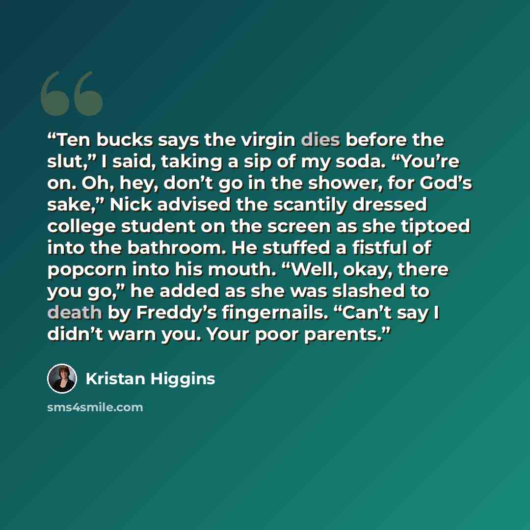 “Ten bucks says the virgin dies before the slut,” I said, taking a sip of my soda. “You’re on. Oh, hey, don’t go in the shower, for God’s sake,” Nick advised the scantily dressed college student on the screen as she tiptoed into the bathroom. He stuffed a fistful of popcorn into his mouth. “Well…” quote by Kristan Higgins