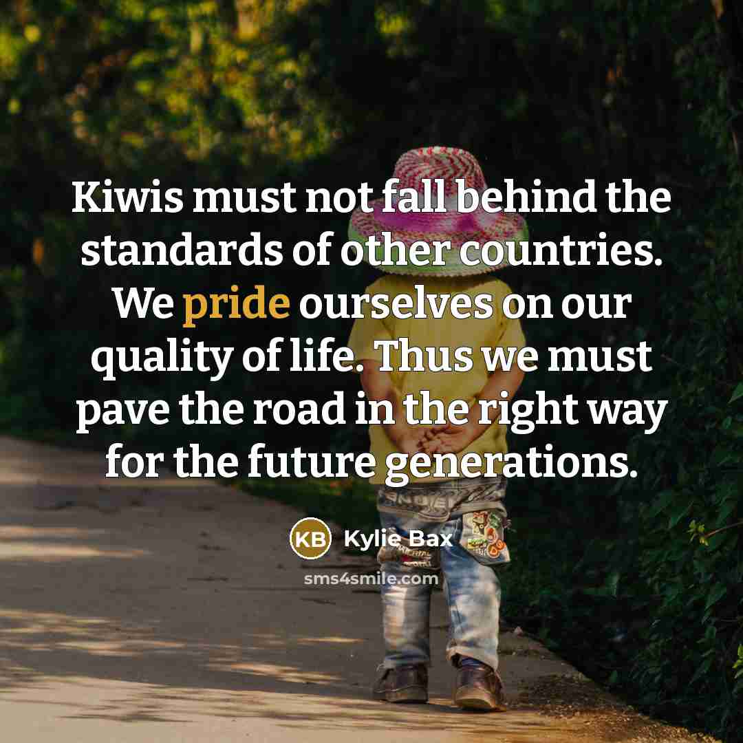 “Kiwis must not fall behind the standards of other countries. We pride ourselves on our quality of life. Thus we must pave the road in the right way for the future generations.” quote by Kylie Bax