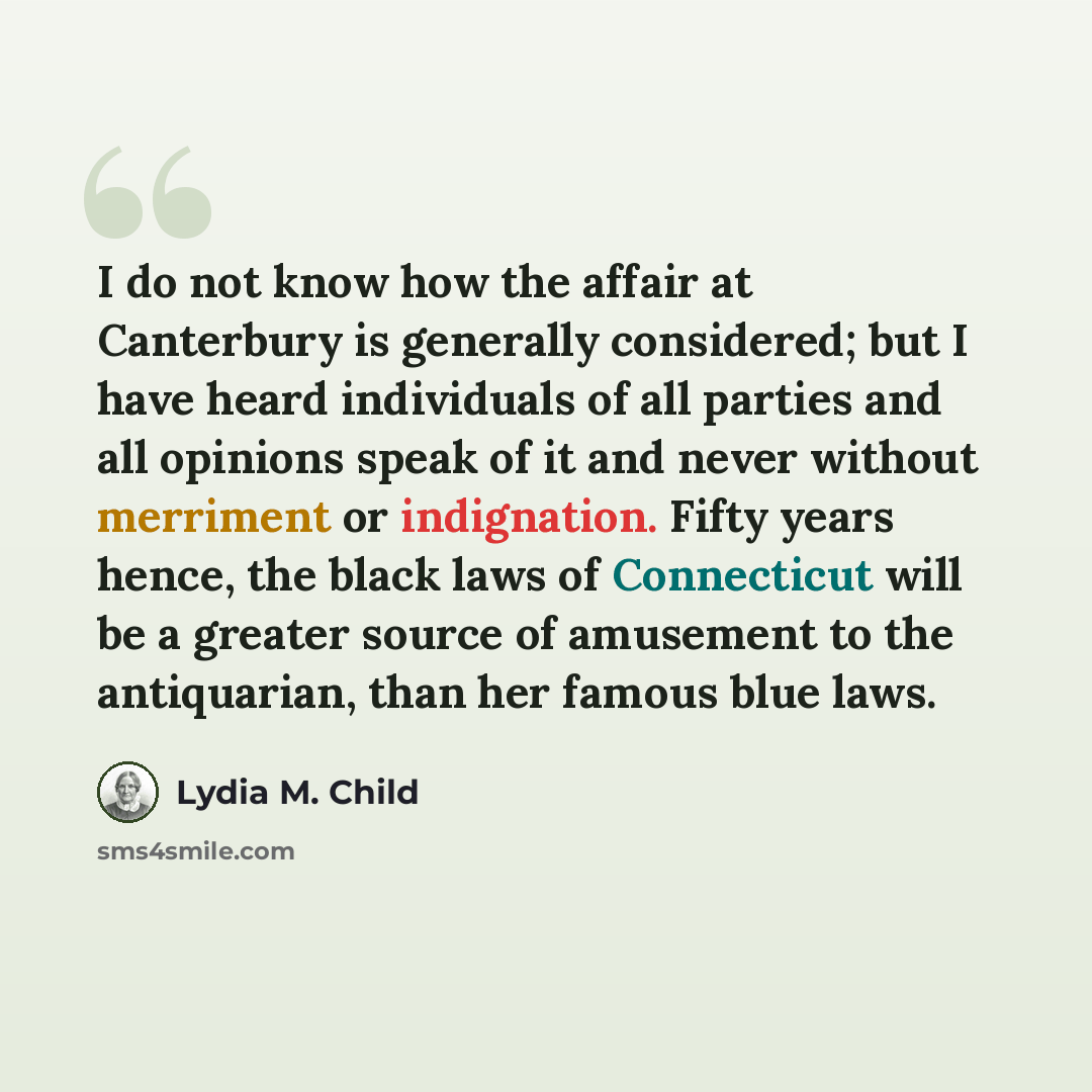 “I do not know how the affair at Canterbury is generally considered; but I have heard individuals of all parties and all opinions speak of it and never without merriment or indignation. Fifty years hence, the black laws of Connecticut will be a greater source of amusement to the antiquarian, than…” quote by Lydia M. Child