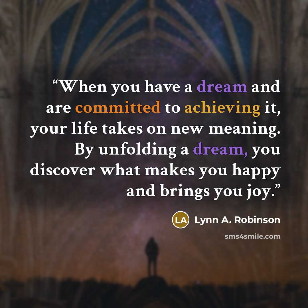 “When you have a dream and are committed to achieving it, your life takes on new meaning. By unfolding a dream, you discover what makes you happy and brings you joy.” quote by Lynn A. Robinson
