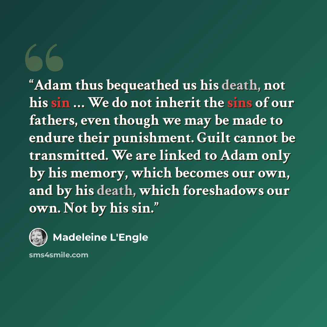 “Adam thus bequeathed us his death, not his sin … We do not inherit the sins of our fathers, even though we may be made to endure their punishment. Guilt cannot be transmitted. We are linked to Adam only by his memory, which becomes our own, and by his death, which foreshadows our own. Not by his…” quote by Madeleine L'Engle