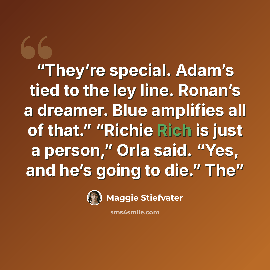 “They’re special. Adam’s tied to the ley line. Ronan’s a dreamer. Blue amplifies all of that.” “Richie Rich is just a person,” Orla said. “Yes, and he’s going to die.” The” quote by Maggie Stiefvater