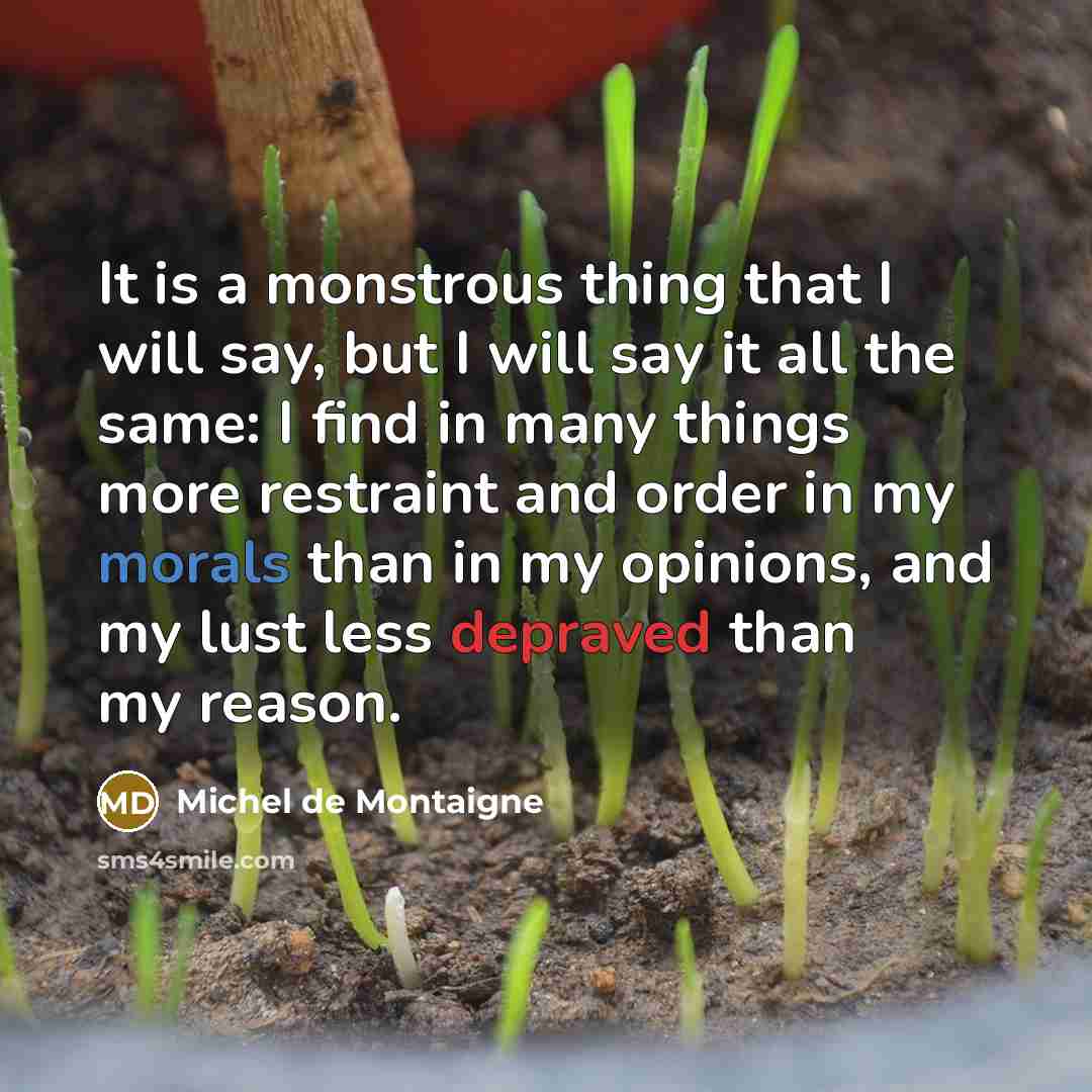 “It is a monstrous thing that I will say, but I will say it all the same: I find in many things more restraint and order in my morals than in my opinions, and my lust less depraved than my reason.” quote by Michel de Montaigne