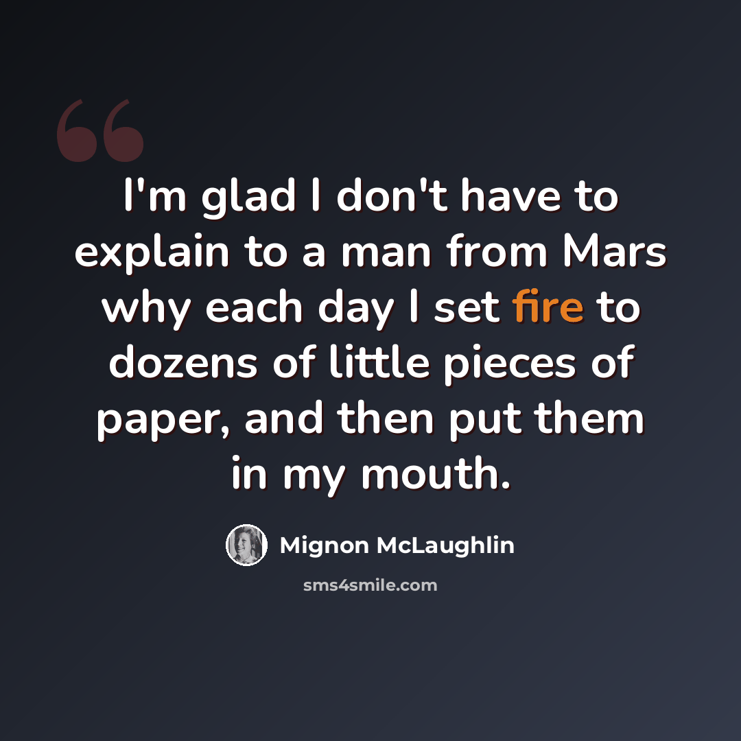 “I'm glad I don't have to explain to a man from Mars why each day I set fire to dozens of little pieces of paper, and then put them in my mouth.” quote by Mignon McLaughlin