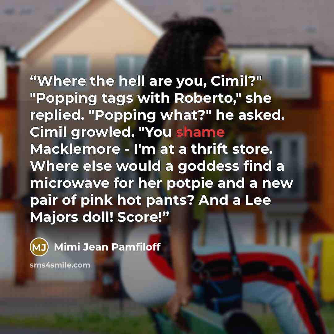 “Where the hell are you, Cimil?" "Popping tags with Roberto," she replied. "Popping what?" he asked. Cimil growled. "You shame Macklemore - I'm at a thrift store. Where else would a goddess find a microwave for her potpie and a new pair of pink hot pants? And a Lee Majors doll! Score!” quote by Mimi Jean Pamfiloff