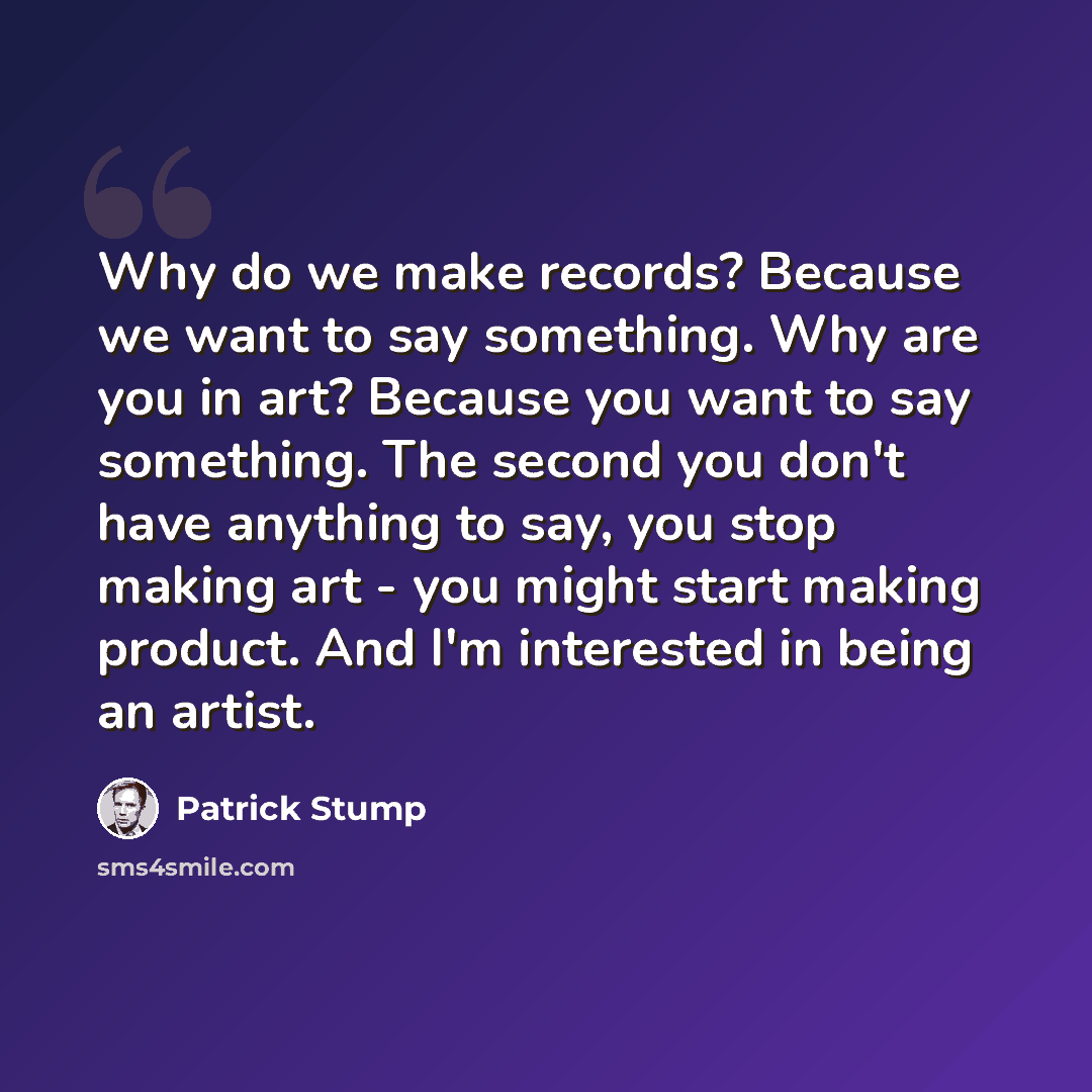 “Why do we make records? Because we want to say something. Why are you in art? Because you want to say something. The second you don't have anything to say, you stop making art - you might start making product. And I'm interested in being an artist.” quote by Patrick Stump