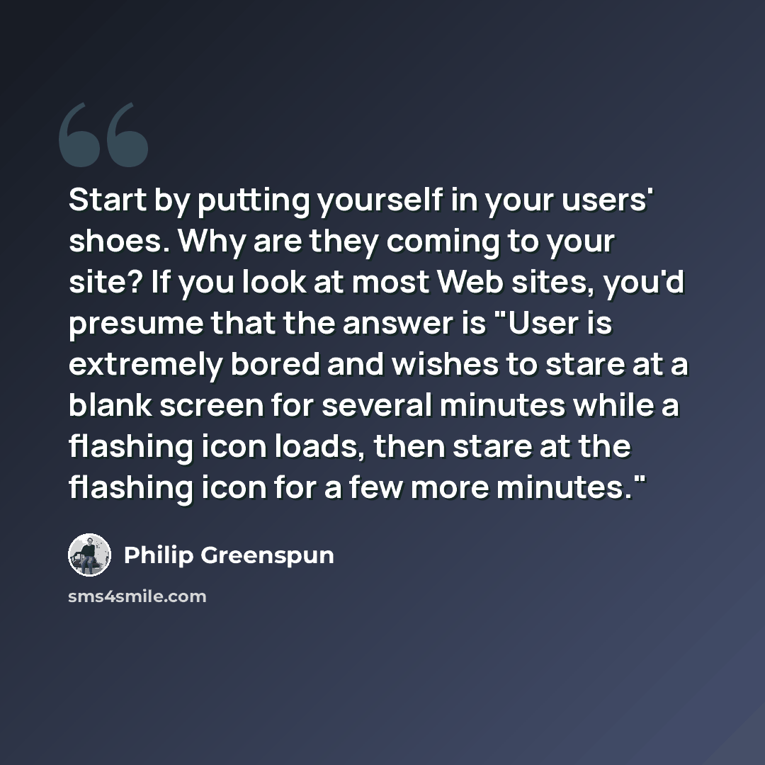 “Start by putting yourself in your users' shoes. Why are they coming to your site? If you look at most Web sites, you'd presume that the answer is "User is extremely bored and wishes to stare at a blank screen for several minutes while a flashing icon loads, then stare at the flashing icon for a…” quote by Philip Greenspun