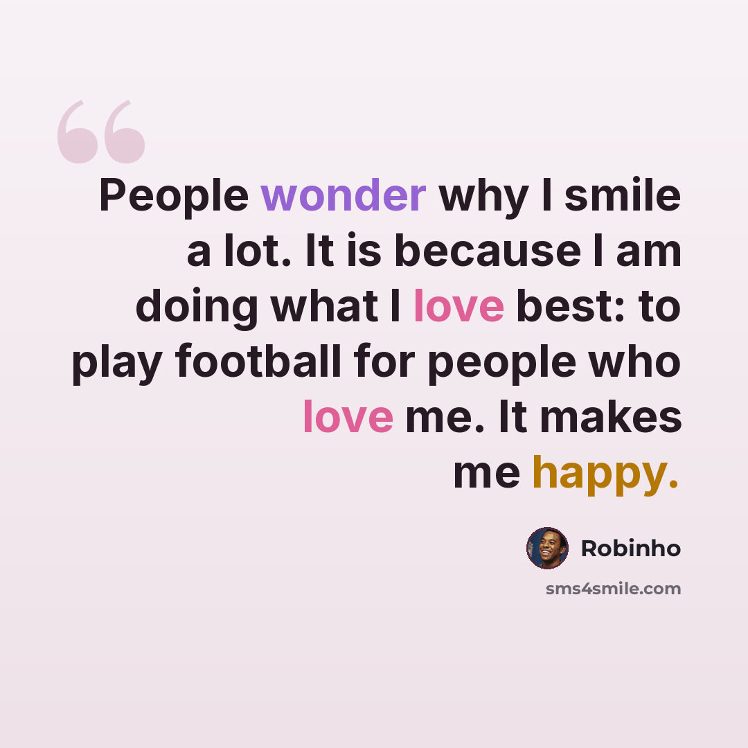 “People wonder why I smile a lot. It is because I am doing what I love best: to play football for people who love me. It makes me happy.” quote by Robinho