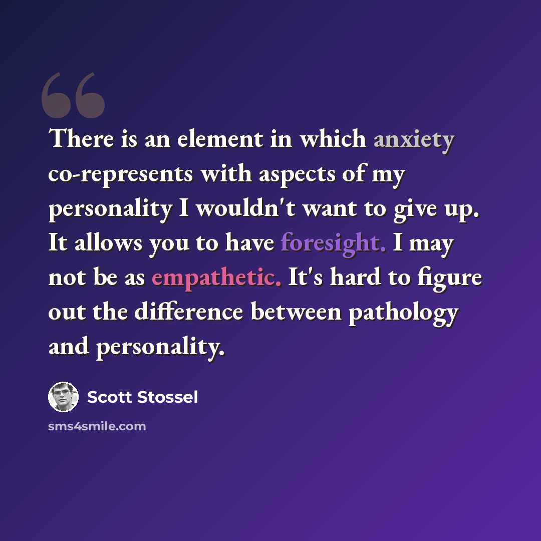 “There is an element in which anxiety co-represents with aspects of my personality I wouldn't want to give up. It allows you to have foresight. I may not be as empathetic. It's hard to figure out the difference between pathology and personality.” quote by Scott Stossel