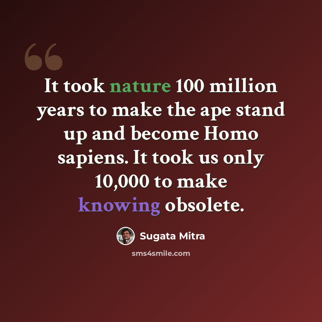 “It took nature 100 million years to make the ape stand up and become Homo sapiens. It took us only 10,000 to make knowing obsolete.” quote by Sugata Mitra