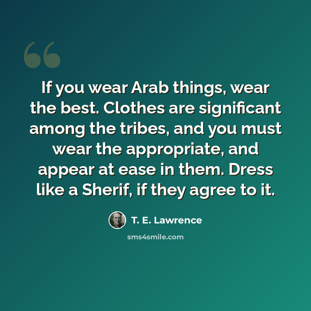 “If you wear Arab things, wear the best. Clothes are significant among the tribes, and you must wear the appropriate, and appear at ease in them. Dress like a Sherif, if they agree to it.” quote by T. E. Lawrence