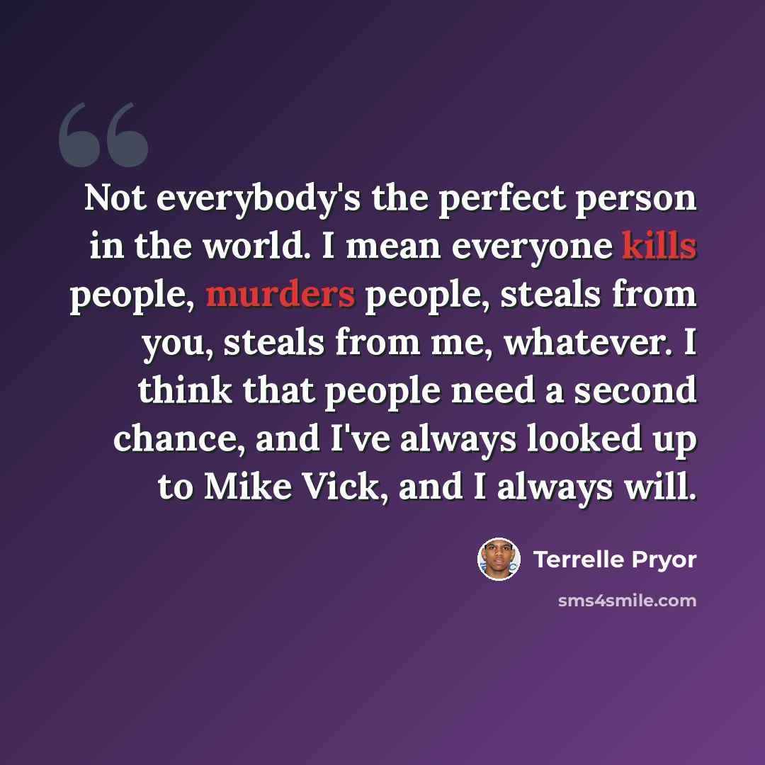 “Not everybody's the perfect person in the world. I mean everyone kills people, murders people, steals from you, steals from me, whatever. I think that people need a second chance, and I've always looked up to Mike Vick, and I always will.” quote by Terrelle Pryor