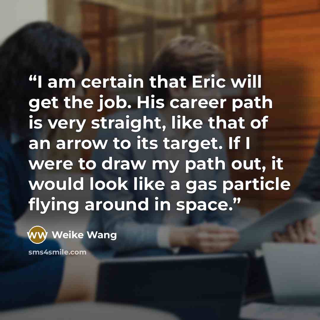“I am certain that Eric will get the job. His career path is very straight, like that of an arrow to its target. If I were to draw my path out, it would look like a gas particle flying around in space.” quote by Weike Wang