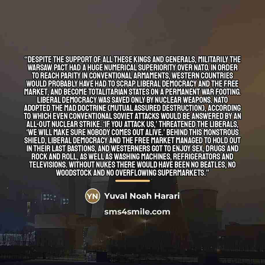 “Despite the support of all these kings and generals, militarily the Warsaw Pact had a huge numerical superiority over NATO. In order to reach parity in conventional armaments, Western countries would probably have had to scrap liberal democracy and the free market, and become totalitarian states…” quote by Yuval Noah Harari