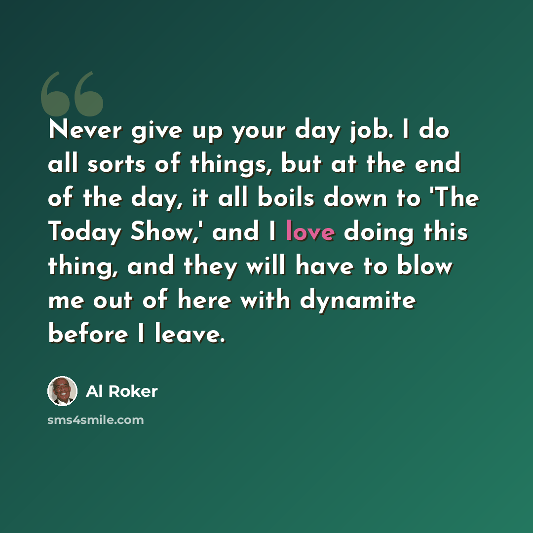 “Never give up your day job. I do all sorts of things, but at the end of the day, it all boils down to 'The Today Show,' and I love doing this thing, and they will have to blow me out of here with dynamite before I leave.” quote by Al Roker