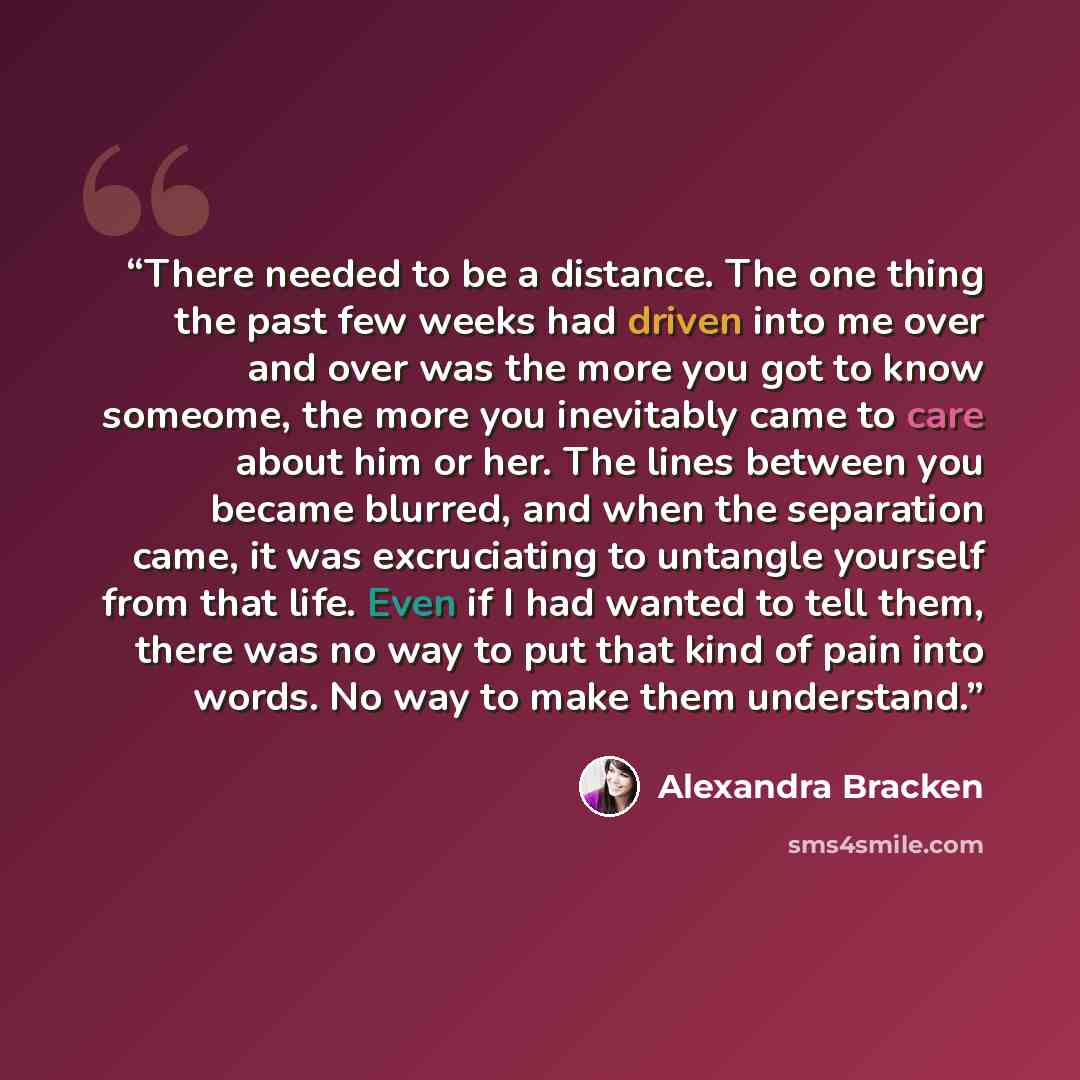 “There needed to be a distance. The one thing the past few weeks had driven into me over and over was the more you got to know someome, the more you inevitably came to care about him or her. The lines between you became blurred, and when the separation came, it was excruciating to untangle yourself…” quote by Alexandra Bracken