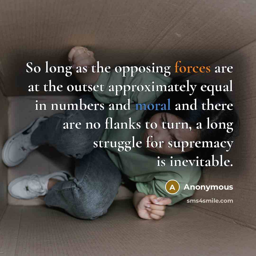 “So long as the opposing forces are at the outset approximately equal in numbers and moral and there are no flanks to turn, a long struggle for supremacy is inevitable.” quote by Anonymous