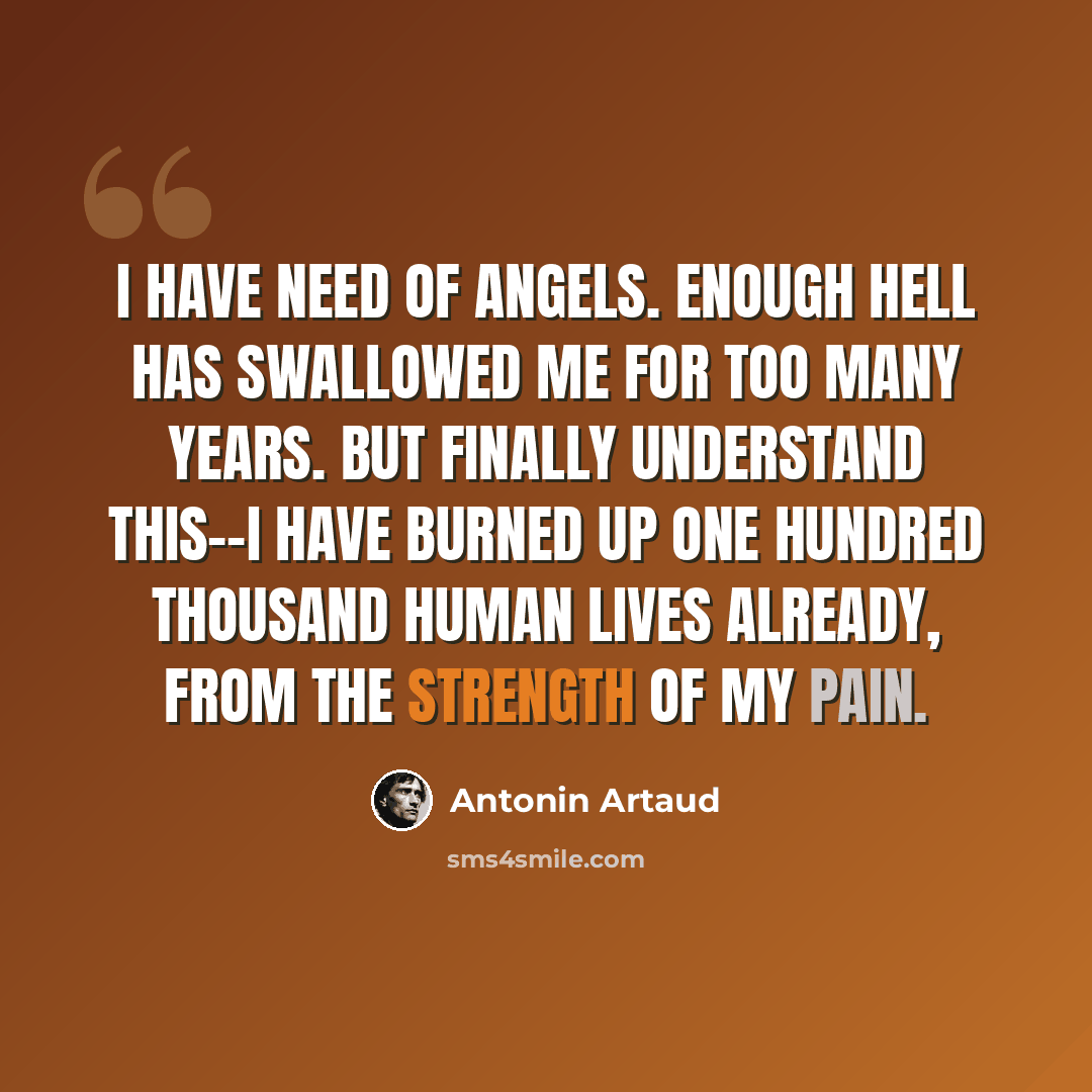 “I have need of angels. Enough hell has swallowed me for too many years. But finally understand this--I have burned up one hundred thousand human lives already, from the strength of my pain.” quote by Antonin Artaud