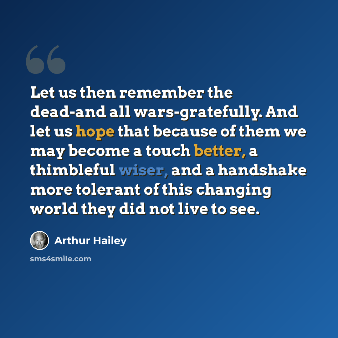 “Let us then remember the dead-and all wars-gratefully. And let us hope that because of them we may become a touch better, a thimbleful wiser, and a handshake more tolerant of this changing world they did not live to see.” quote by Arthur Hailey