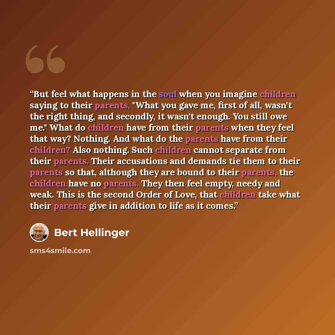 “But feel what happens in the soul when you imagine children saying to their parents, "What you gave me, first of all, wasn't the right thing, and secondly, it wasn't enough. You still owe me." What do children have from their parents when they feel that way? Nothing. And what do the parents have…” quote by Bert Hellinger